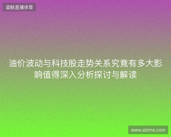 油价波动与科技股走势关系究竟有多大影响值得深入分析探讨与解读