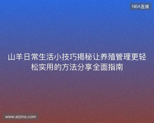 山羊日常生活小技巧揭秘让养殖管理更轻松实用的方法分享全面指南 山羊日常生活小技巧揭秘让养殖管理更轻松实用的方法分享全面指南