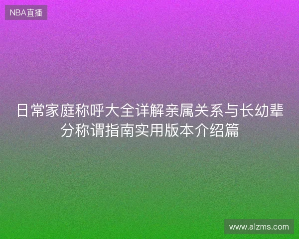 日常家庭称呼大全详解亲属关系与长幼辈分称谓指南实用版本介绍篇 日常家庭称呼大全详解亲属关系与长幼辈分称谓指南实用版本介绍篇