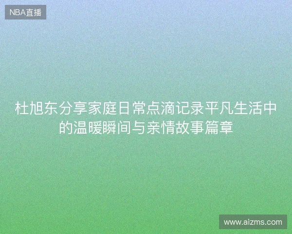 杜旭东分享家庭日常点滴记录平凡生活中的温暖瞬间与亲情故事篇章 杜旭东分享家庭日常点滴记录平凡生活中的温暖瞬间与亲情故事篇章