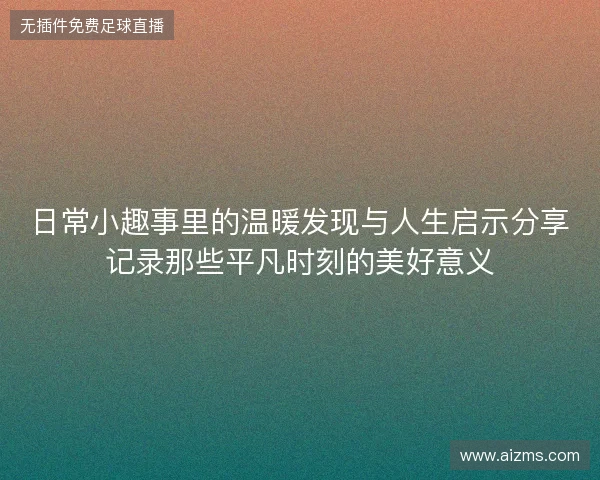 日常小趣事里的温暖发现与人生启示分享记录那些平凡时刻的美好意义 日常小趣事里的温暖发现与人生启示分享记录那些平凡时刻的美好意义