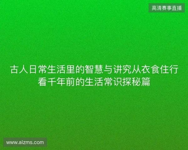 古人日常生活里的智慧与讲究从衣食住行看千年前的生活常识探秘篇 古人日常生活里的智慧与讲究从衣食住行看千年前的生活常识探秘篇
