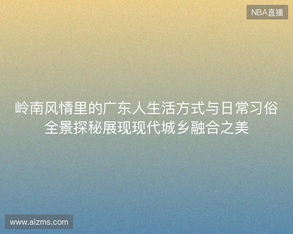 岭南风情里的广东人生活方式与日常习俗全景探秘展现现代城乡融合之美
